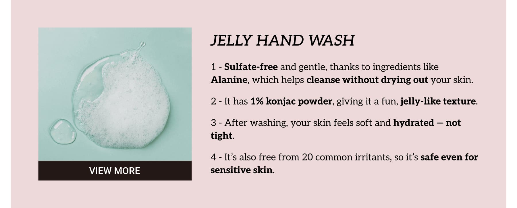 JELLY HAND WASH. Sulfate-free and gentle, thanks to ingredients like Alanine, which helps cleanse without drying out your skin. It has 1% konjac powder, giving it a fun, jelly-like texture. After washing, your skin feels soft and hydrated — not tight. It’s also free from 20 common irritants, so it’s safe even for sensitive skin.